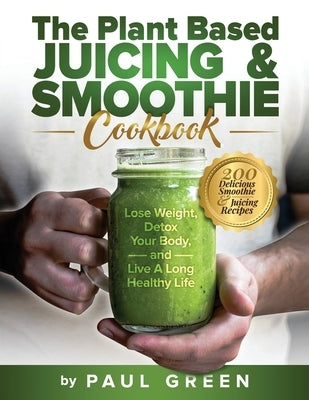 The Plant Based Juicing And Smoothie Cookbook: 200 Delicious Smoothie & Juicing Recipes To Lose Weight, Detox Your Body and Live A Long Healthy Life Paperback Independently Published