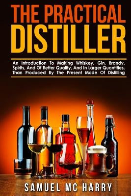 The Practical Distiller: An Introduction To Making Whiskey, Gin, Brandy, Spirits, And Of Better Quality, And In Larger Quantities, Than Produce Paperback Createspace Independent Publishing Platform