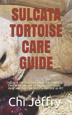 Sulcata Tortoise Care Guide: Sulcata Tortoise Care Guide: The Complete Care Guide on How to Breed, Feed, House, Raise and Care for Sulcata Tortoise Paperback Independently Published