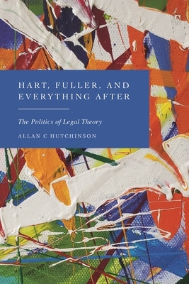 Hart, Fuller, and Everything After: The Politics of Legal Theory by Hutchinson, Allan C.