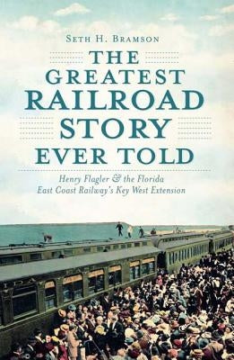 The Greatest Railroad Story Ever Told: Henry Flagler & the Florida East Coast Railway's Key West Extension History Press (SC)