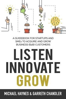 Listen, Innovate, Grow: A Guidebook for Startups and Small Businesses Looking to Acquire and Grow Business Customers by Haynes, Michael