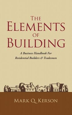 The Elements of Building: A Business Handbook for Residential Builders & Tradesmen Mark Q. Kerson