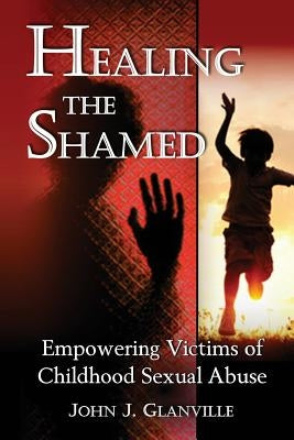 Healing The Shamed: Empowering Victims of Childhood Sexual Abuse Paperback John J Glanville