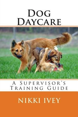 Dog Daycare: A Supervisor's Training Guide Paperback Createspace Independent Publishing Platform