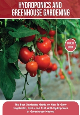 Hydroponics and Greenhouse Gardening: The Definitive Beginner's Guide to Learn How to Build Easy Systems for Growing Organic Vegetables, Fruits and He Paperback Robert Green