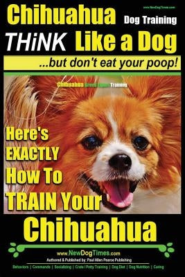Chihuahua Dog Training - Think Like a Dog...But Don't Eat Your Poop!: Chihuahua Breed Expert Training - Here's Exactly How to Train Your Chihuahua Paperback Createspace Independent Publishing Platform