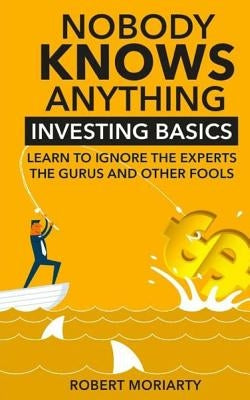 Nobody Knows Anything: Investing Basics Learn to Ignore the Experts, the Gurus and other Fools Paperback Robert J Moriarty