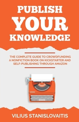 Publish Your Knowledge: The Complete Guide to Crowdfunding a Nonfiction Book on Kickstarter and Self-Publishing through Amazon by Stanislovaitis, Vilius