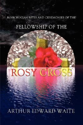 Rosicrucian Rites and Ceremonies of the Fellowship of the Rosy Cross by Founder of the Holy Order of the Golden Dawn Arthur Edward Waite by Waite, Arthur Edward