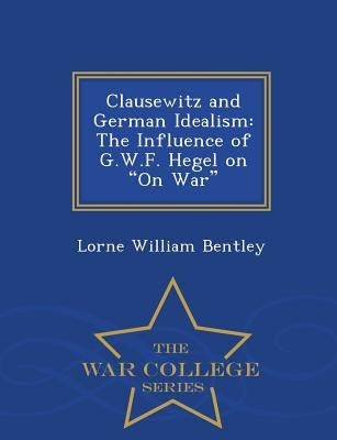 Clausewitz and German Idealism: The Influence of G.W.F. Hegel on on War - War College Series Paperback War College Series