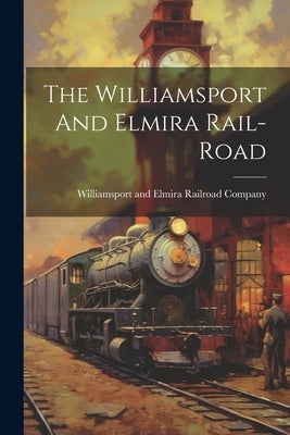 The Williamsport And Elmira Rail-road Paperback Legare Street Press