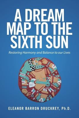 A Dream Map to the Sixth Sun: Restoring Harmony and Balance to our Lives by Druckrey, Eleanor Barron