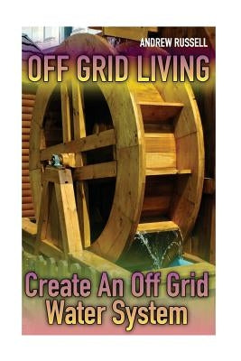 Off Grid Living: Create An Off Grid Water System: (Living Off The Grid, Prepping) Paperback Createspace Independent Publishing Platform