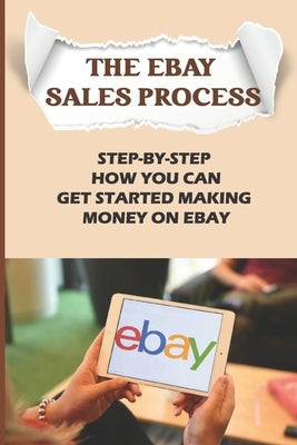 The eBay Sales Process: Step-By-Step How You Can Get Started Making Money On eBay: Start Selling A Lot Of Collectibles On Ebay Paperback Independently Published
