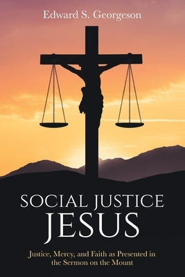 Social Justice Jesus: Justice, Mercy, and Faith as Presented in the Sermon on the Mount by Georgeson, Edward S.