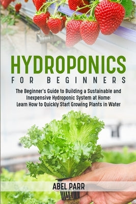 Hydroponics For Beginners: The Beginner's Guide to Building a Sustainable and Inexpensive Hydroponic System at Home: Learn How to Quickly Start G Paperback Abel Parr