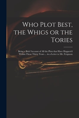 Who Plot Best, the Whigs or the Tories: Being a Brief Account of All the Plots That Have Happen'd Within These Thirty Years ... in a Letter to Mr. Fer Paperback Legare Street Press