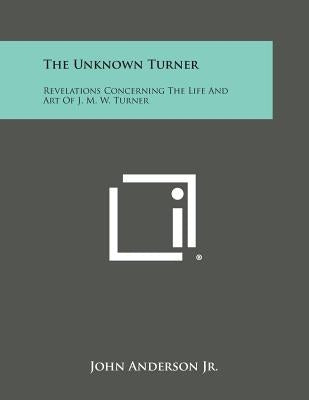 The Unknown Turner: Revelations Concerning The Life And Art Of J. M. W. Turner Paperback Literary Licensing, LLC