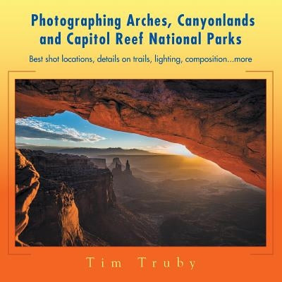 Photographing Arches, Canyonlands and Capitol Reef National Parks: Best Shot Locations, Details on Trails, Lighting, Composition...More Paperback Xlibris