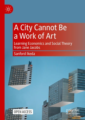 A City Cannot Be a Work of Art: Learning Economics and Social Theory from Jane Jacobs by Ikeda, Sanford