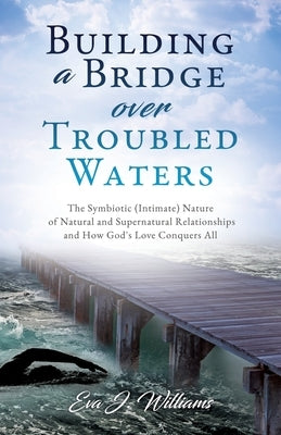 Building a Bridge over Troubled Waters: The Symbiotic (Intimate) Nature of Natural and Supernatural Relationships and How God's Love Conquers All Paperback Xulon Press
