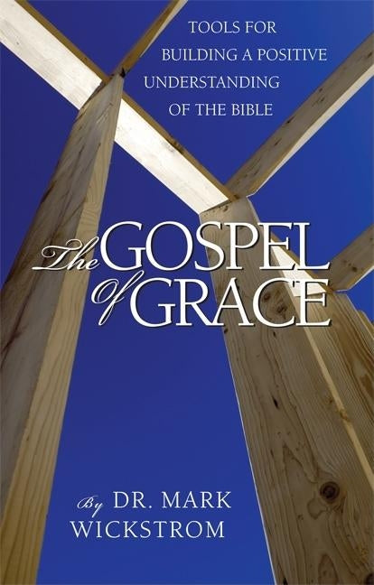 The Gospel of Grace: Tools for Building a Positive Understanding of the Bible by Wickstrom, Mark