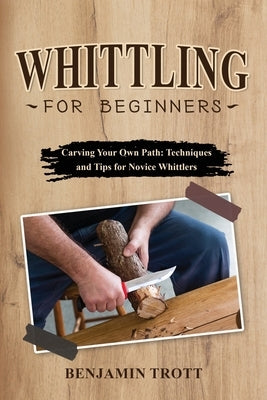 Whittling for Beginners: Carving Your Own Path: Techniques and Tips for Novice Whittlers Paperback Benjamin Trott
