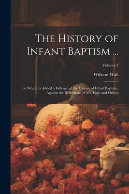 The History of Infant Baptism ...: To Which Is Added a Defence of the History of Infant Baptism, Against the Reflections of Mr. Gale and Others; Volum Paperback Legare Street Press
