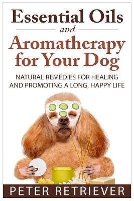 Essential Oils and Aromatherapy for Your Dog: Natural Remedies for Healing and Promoting a Long, Happy Life Paperback Createspace Independent Publishing Platform