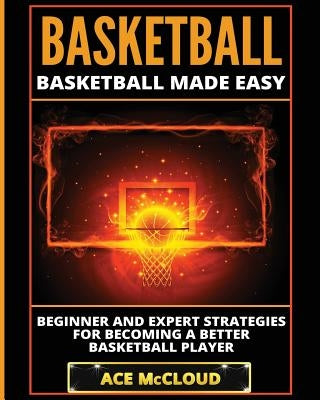 Basketball: Basketball Made Easy: Beginner and Expert Strategies For Becoming A Better Basketball Player by McCloud, Ace