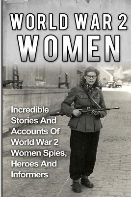 World War 2 Women: Incredible Stories And Accounts Of World War 2 Women Spies, Heroes And Informers Paperback Createspace Independent Publishing Platform