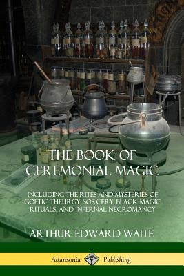 The Book of Ceremonial Magic: Including the Rites and Mysteries of Goetic Theurgy, Sorcery, Black Magic Rituals, and Infernal Necromancy by Waite, Arthur Edward