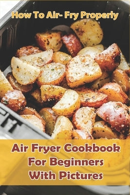 How to Air- Fry Properly: Air Fryer Cookbook for Beginners with Pictures: Cooks Essential Air Fryer Cookbook Paperback Independently Published