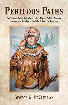 Perilous Paths: The Story of Robert McClellan: Indian Fighter, Soldier, Trapper, Explorer, and Member of the John J. Astor Fur Company Paperback iUniverse