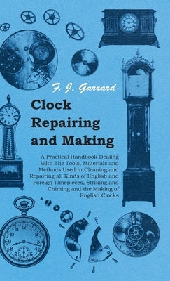 Clock Repairing and Making - A Practical Handbook Dealing With The Tools, Materials and Methods Used in Cleaning and Repairing all Kinds of English an by Garrard, F. J.