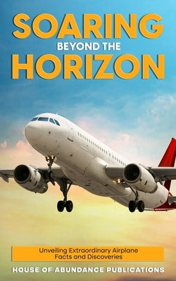 Soaring Beyond the Horizon: Unveiling Extraordinary Airplane Facts and Discoveries Paperback House of Abundance Publications