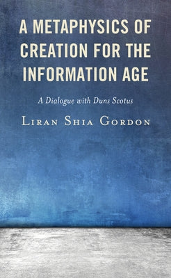 A Metaphysics of Creation for the Information Age: A Dialogue with Duns Scotus by Gordon, Liran Shia