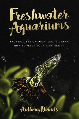 Freshwater Aquariums: Properly Set Up Your Tank & Learn How to Make Your Fish Thrive Paperback Createspace Independent Publishing Platform