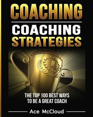 Coaching: Coaching Strategies: The Top 100 Best Ways To Be A Great Coach by McCloud, Ace