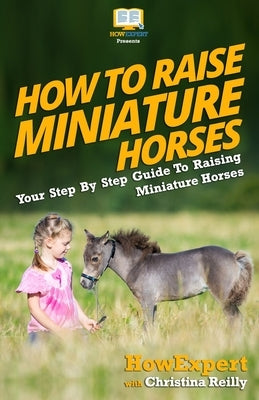 How To Raise Miniature Horses: Your Step-By-Step Guide To Raising Miniature Horses Paperback Createspace Independent Publishing Platform