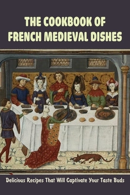 The Cookbook Of French Medieval Dishes: Delicious Recipes That Will Captivate Your Taste Buds: Medieval Cuisine Recipes Paperback Independently Published