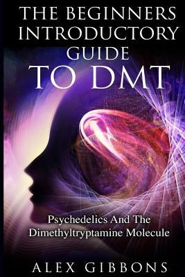 The Beginners Introductory Guide To DMT - Psychedelics And The Dimethyltryptamine Molecule by Gibbons, Alex