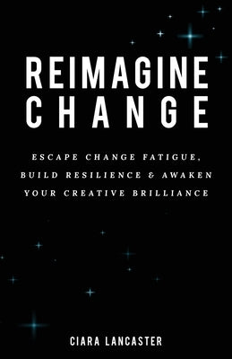 Reimagine Change: Escape Change Fatigue, Build Resilience and Awaken Your Creative Brilliance by Lancaster, Ciara