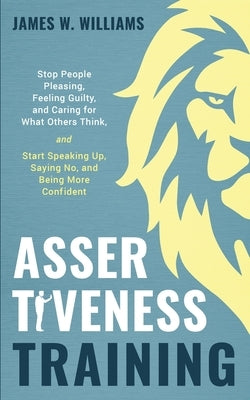 Assertiveness Training: Stop People Pleasing, Feeling Guilty, and Caring for What Others Think, and Start Speaking Up, Saying No, and Being Mo Paperback Independently Published
