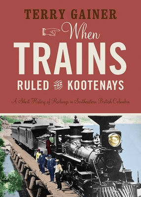 When Trains Ruled the Kootenays: A Short History of Railways in Southeastern British Columbia Paperback Rocky Mountain Books Incorporated