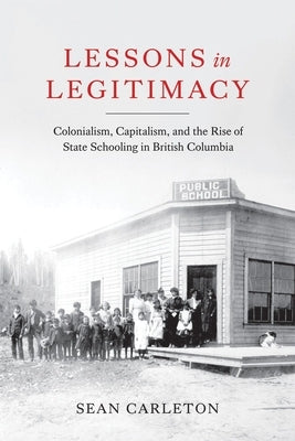 Lessons in Legitimacy: Colonialism, Capitalism, and the Rise of State Schooling in British Columbia Paperback University of British Columbia Press