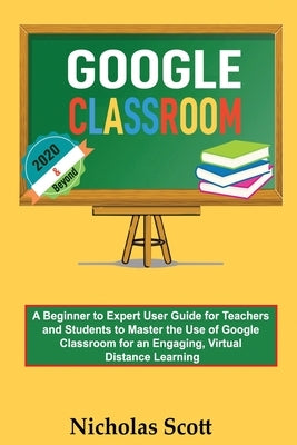 Google Classroom 2020 and Beyond: A Beginner to Expert User Guide for Teachers and Students to Master the Use of Google Classroom for an Engaging, Vir Paperback C.U Publishing LLC