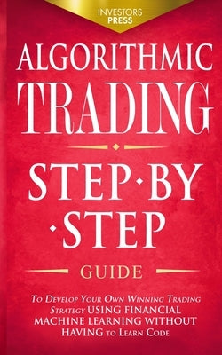 Algorithmic Trading: Step-By-Step Guide to Develop Your Own Winning Trading Strategy Using Financial Machine Learning Without Having to Lea by Press, Investors