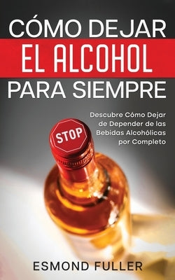 Cómo Dejar el Alcohol para Siempre: Descubre Cómo Dejar de Depender de las Bebidas Alcohólicas por Completo by Fuller, Esmond